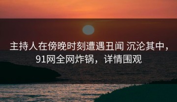 主持人在傍晚时刻遭遇丑闻 沉沦其中，91网全网炸锅，详情围观