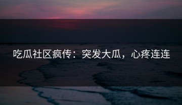 吃瓜社区疯传：突发大瓜，心疼连连