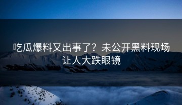 吃瓜爆料又出事了？未公开黑料现场让人大跌眼镜