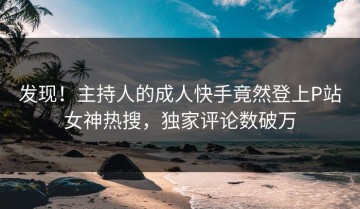发现！主持人的成人快手竟然登上P站女神热搜，独家评论数破万