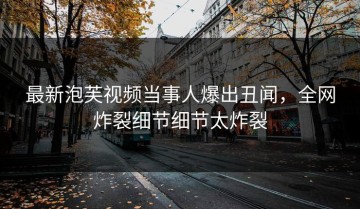 最新泡芙视频当事人爆出丑闻，全网炸裂细节细节太炸裂