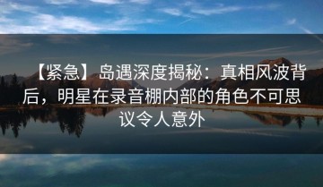 【紧急】岛遇深度揭秘：真相风波背后，明星在录音棚内部的角色不可思议令人意外