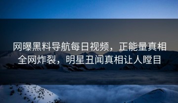 网曝黑料导航每日视频，正能量真相全网炸裂，明星丑闻真相让人瞠目