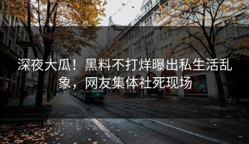 深夜大瓜！黑料不打烊曝出私生活乱象，网友集体社死现场