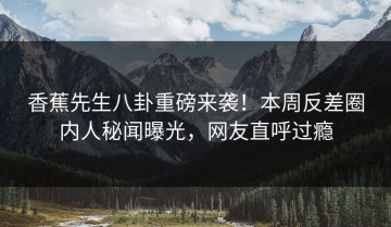 香蕉先生八卦重磅来袭！本周反差圈内人秘闻曝光，网友直呼过瘾