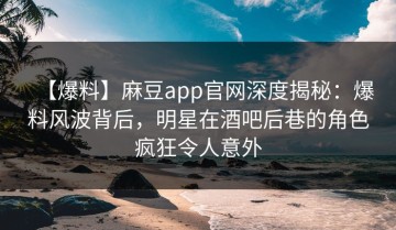 【爆料】麻豆app官网深度揭秘：爆料风波背后，明星在酒吧后巷的角色疯狂令人意外