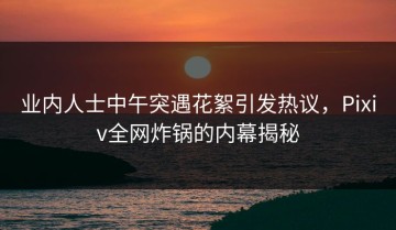 业内人士中午突遇花絮引发热议，Pixiv全网炸锅的内幕揭秘