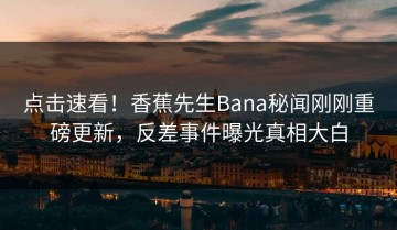 点击速看！香蕉先生Bana秘闻刚刚重磅更新，反差事件曝光真相大白