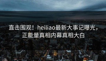 直击围观！heiliao最新大事记曝光，正能量真相内幕真相大白