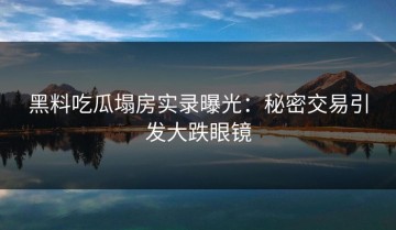 黑料吃瓜塌房实录曝光：秘密交易引发大跌眼镜