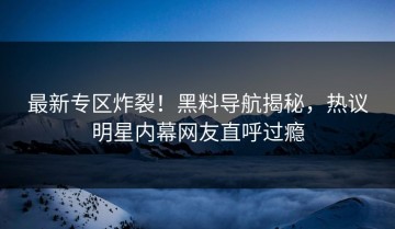 最新专区炸裂！黑料导航揭秘，热议明星内幕网友直呼过瘾