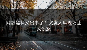网爆黑料又出事了？突发大瓜现场让人愤怒