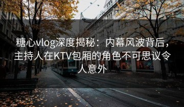 糖心vlog深度揭秘：内幕风波背后，主持人在KTV包厢的角色不可思议令人意外