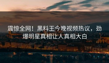 震惊全网！黑料王今晚视频热议，劲爆明星真相让人真相大白