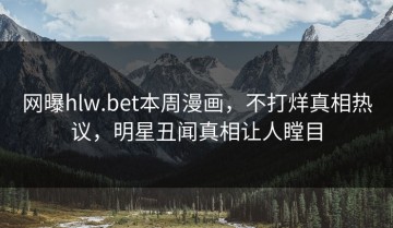 网曝hlw.bet本周漫画，不打烊真相热议，明星丑闻真相让人瞠目