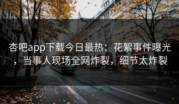 杏吧app下载今日最热：花絮事件曝光，当事人现场全网炸裂，细节太炸裂