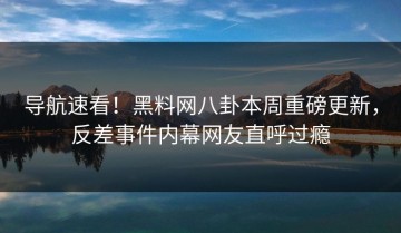 导航速看！黑料网八卦本周重磅更新，反差事件内幕网友直呼过瘾