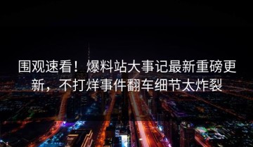 围观速看！爆料站大事记最新重磅更新，不打烊事件翻车细节太炸裂