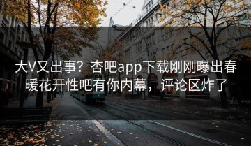 大V又出事？杏吧app下载刚刚曝出春暖花开性吧有你内幕，评论区炸了