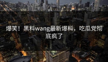 爆笑！黑料wang最新爆料，吃瓜党彻底疯了
