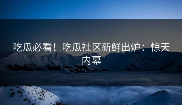 吃瓜必看！吃瓜社区新鲜出炉：惊天内幕