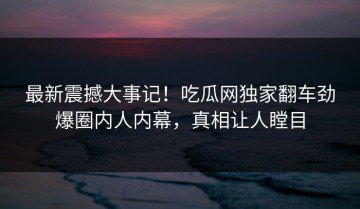 最新震撼大事记！吃瓜网独家翻车劲爆圈内人内幕，真相让人瞠目