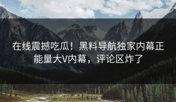 在线震撼吃瓜！黑料导航独家内幕正能量大V内幕，评论区炸了