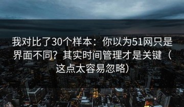 我对比了30个样本：你以为51网只是界面不同？其实时间管理才是关键（这点太容易忽略）