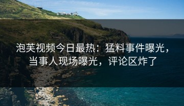泡芙视频今日最热：猛料事件曝光，当事人现场曝光，评论区炸了