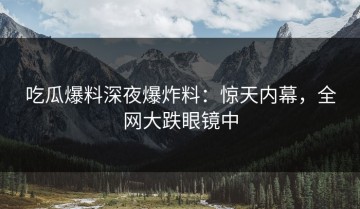 吃瓜爆料深夜爆炸料：惊天内幕，全网大跌眼镜中