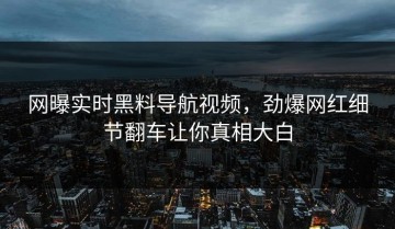 网曝实时黑料导航视频，劲爆网红细节翻车让你真相大白