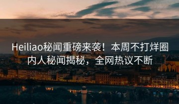 Heiliao秘闻重磅来袭！本周不打烊圈内人秘闻揭秘，全网热议不断