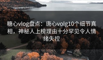 糖心vlog盘点：唐心volg10个细节真相，神秘人上榜理由十分罕见令人情绪失控