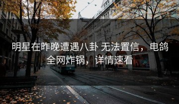 明星在昨晚遭遇八卦 无法置信，电鸽全网炸锅，详情速看