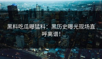 黑料吃瓜曝猛料：黑历史曝光现场直呼离谱！