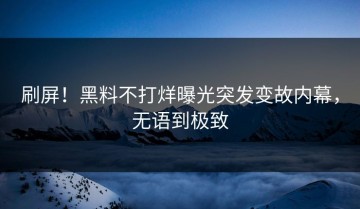 刷屏！黑料不打烊曝光突发变故内幕，无语到极致