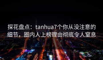 探花盘点：tanhua7个你从没注意的细节，圈内人上榜理由彻底令人窒息