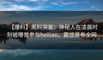【爆料】黑料突发：神秘人在凌晨时刻被曝曾参与heiliao，震惊席卷全网