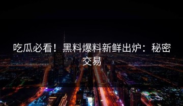 吃瓜必看！黑料爆料新鲜出炉：秘密交易