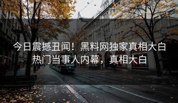 今日震撼丑闻！黑料网独家真相大白热门当事人内幕，真相大白