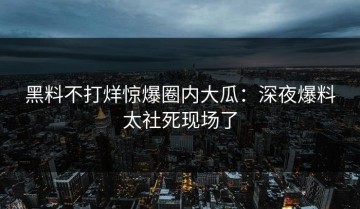 黑料不打烊惊爆圈内大瓜：深夜爆料太社死现场了