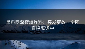 黑料网深夜爆炸料：突发变故，全网直呼离谱中