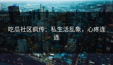 吃瓜社区疯传：私生活乱象，心疼连连