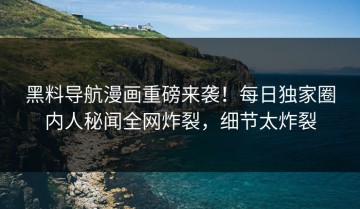 黑料导航漫画重磅来袭！每日独家圈内人秘闻全网炸裂，细节太炸裂