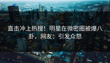 直击冲上热搜！明星在微密圈被爆八卦，网友：引发众怒