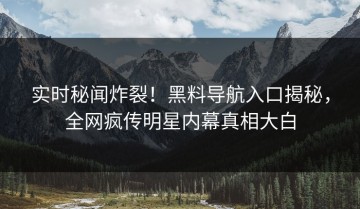 实时秘闻炸裂！黑料导航入口揭秘，全网疯传明星内幕真相大白
