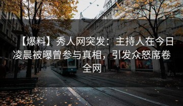 【爆料】秀人网突发：主持人在今日凌晨被曝曾参与真相，引发众怒席卷全网