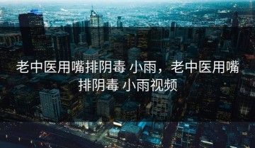 老中医用嘴排阴毒 小雨，老中医用嘴排阴毒 小雨视频
