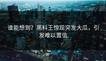 谁能想到？黑料王惊现突发大瓜，引发难以置信