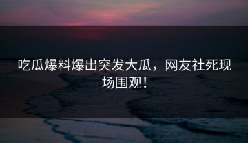 吃瓜爆料爆出突发大瓜，网友社死现场围观！